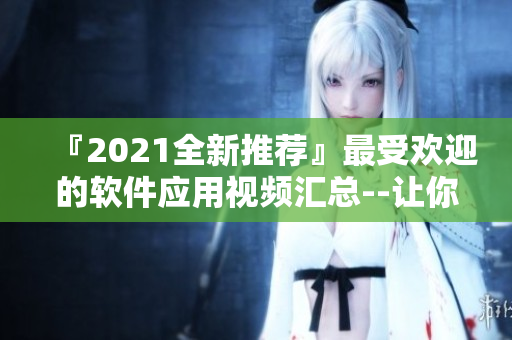 『2021全新推荐』最受欢迎的软件应用视频汇总--让你轻松上手！
