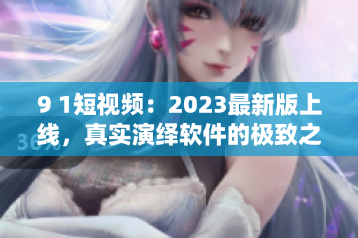 9 1短视频：2023最新版上线，真实演绎软件的极致之美！