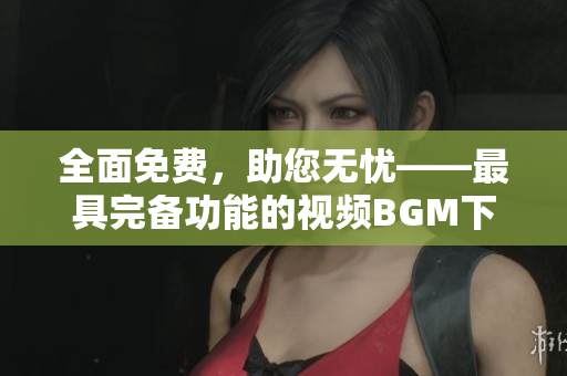 全面免费，助您无忧——最具完备功能的视频BGM下载软件