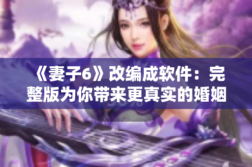 《妻子6》改编成软件：完整版为你带来更真实的婚姻体验！