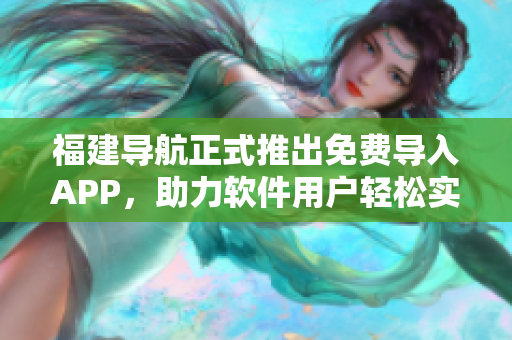 福建导航正式推出免费导入APP，助力软件用户轻松实现全面导航