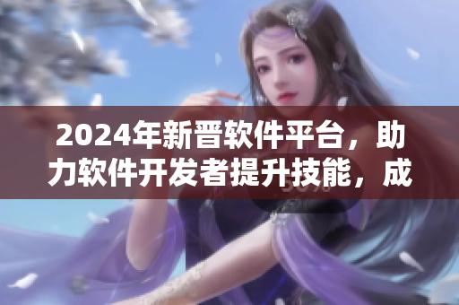 2024年新晋软件平台，助力软件开发者提升技能，成为业内翘楚