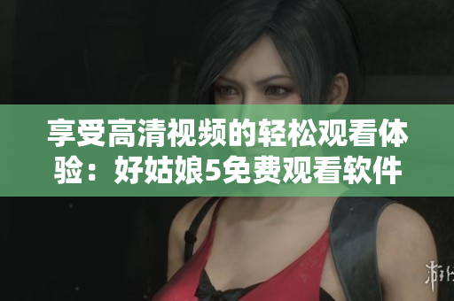 享受高清视频的轻松观看体验：好姑娘5免费观看软件推荐