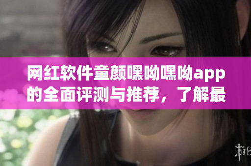 网红软件童颜嘿呦嘿呦app的全面评测与推荐，了解最新互联网潮流玩法