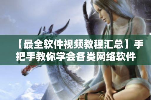 【最全软件视频教程汇总】手把手教你学会各类网络软件操作