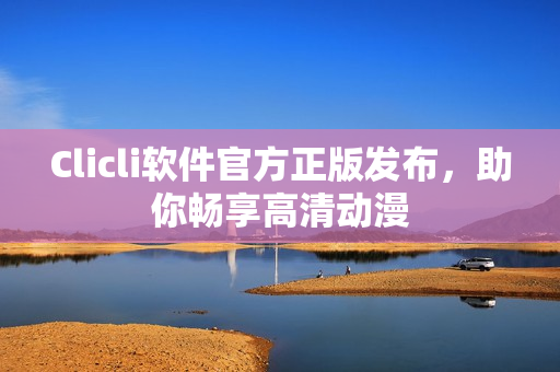 Clicli软件官方正版发布，助你畅享高清动漫