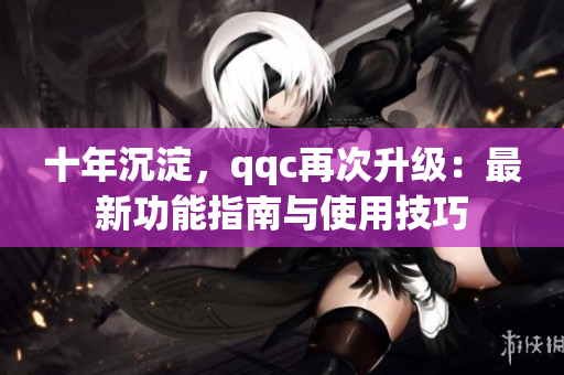 十年沉淀，qqc再次升级：最新功能指南与使用技巧