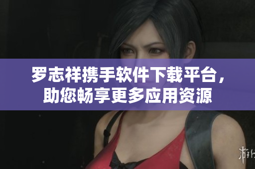 罗志祥携手软件下载平台，助您畅享更多应用资源