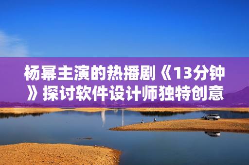 杨幂主演的热播剧《13分钟》探讨软件设计师独特创意 情感纠葛深远