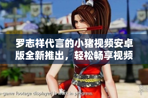 罗志祥代言的小猪视频安卓版全新推出，轻松畅享视频娱乐！