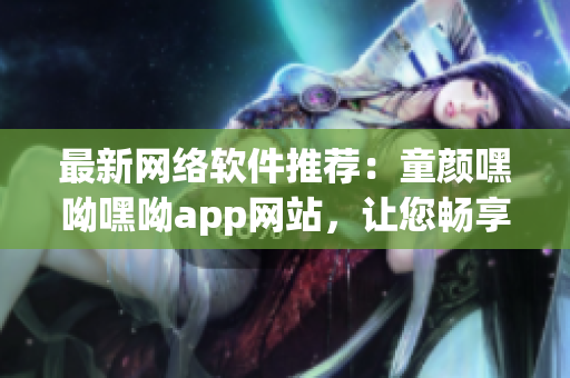 最新网络软件推荐：童颜嘿呦嘿呦app网站，让您畅享高品质网络生活