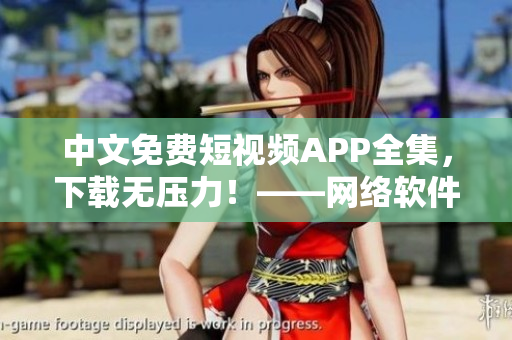 中文免费短视频APP全集，下载无压力！——网络软件编辑