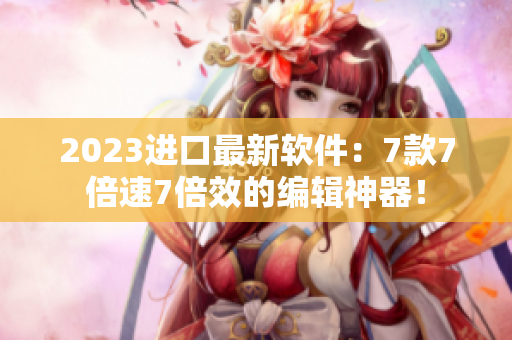 2023进口最新软件：7款7倍速7倍效的编辑神器！
