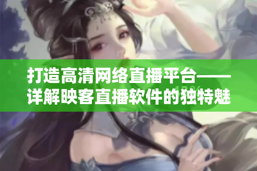 打造高清网络直播平台——详解映客直播软件的独特魅力