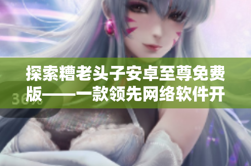 探索糟老头子安卓至尊免费版——一款领先网络软件开发的应用程序