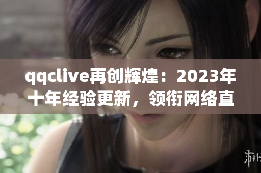 qqclive再创辉煌：2023年十年经验更新，领衔网络直播软件