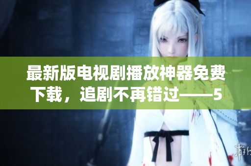 最新版电视剧播放神器免费下载，追剧不再错过——555影视app