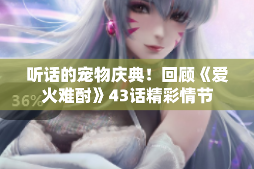 听话的宠物庆典！回顾《爱火难酎》43话精彩情节
