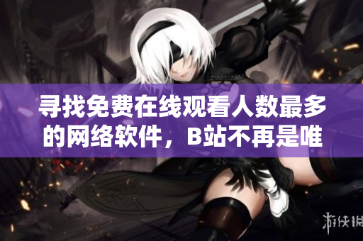 寻找免费在线观看人数最多的网络软件，B站不再是唯一选择！