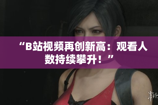“B站视频再创新高：观看人数持续攀升！”