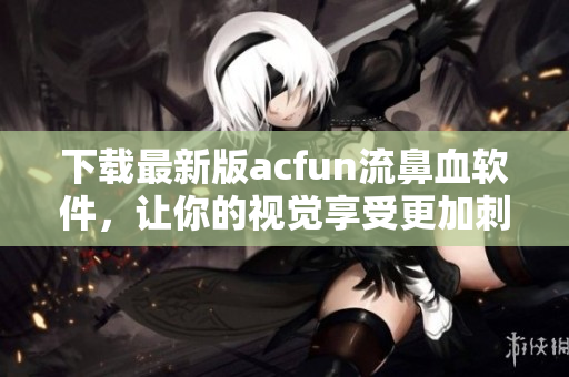 下载最新版acfun流鼻血软件，让你的视觉享受更加刺激疯狂