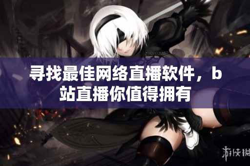 寻找最佳网络直播软件，b站直播你值得拥有