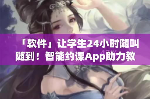 「软件」让学生24小时随叫随到！智能约课App助力教育培训行业创新