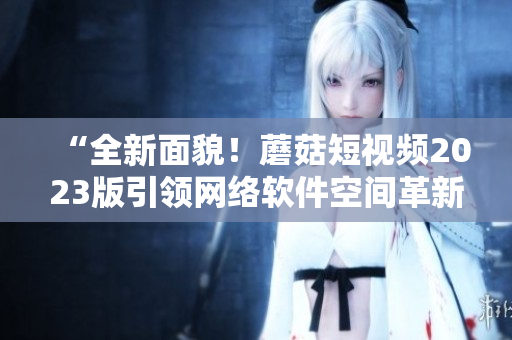 “全新面貌！蘑菇短视频2023版引领网络软件空间革新”