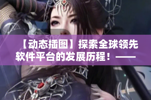 【动态插图】探索全球领先软件平台的发展历程！——一个编辑的视角