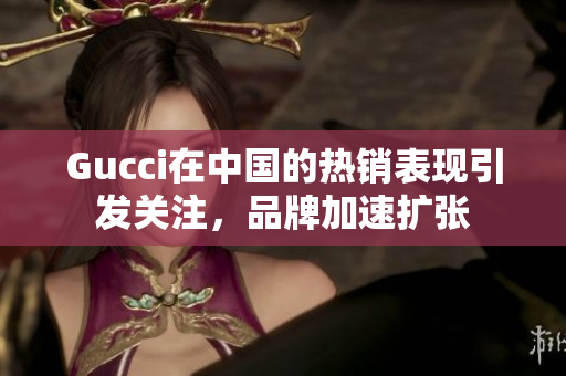 Gucci在中国的热销表现引发关注，品牌加速扩张