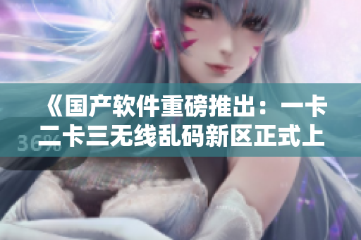 《国产软件重磅推出：一卡二卡三无线乱码新区正式上线》