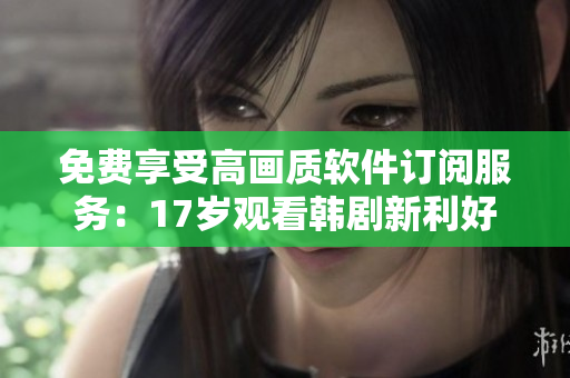 免费享受高画质软件订阅服务：17岁观看韩剧新利好