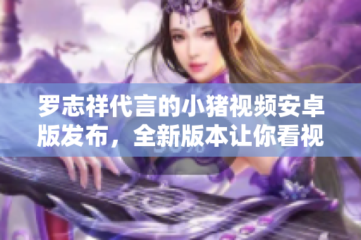 罗志祥代言的小猪视频安卓版发布，全新版本让你看视频更便捷