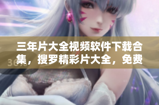 三年片大全视频软件下载合集，搜罗精彩片大全，免费获取软件资源