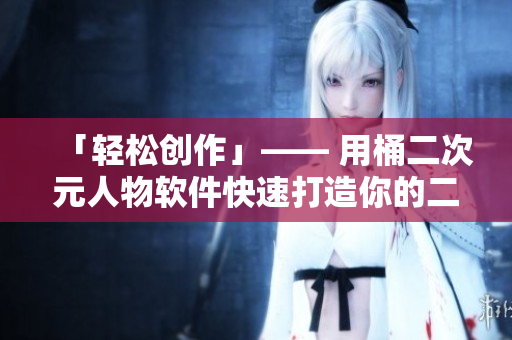 「轻松创作」—— 用桶二次元人物软件快速打造你的二次元梦想