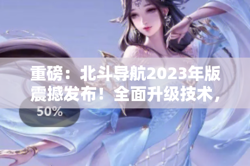 重磅：北斗导航2023年版震撼发布！全面升级技术，实现更高精度定位！