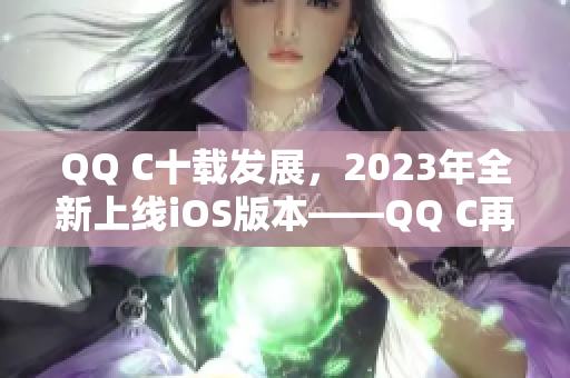 QQ C十载发展，2023年全新上线iOS版本——QQ C再攀高峰