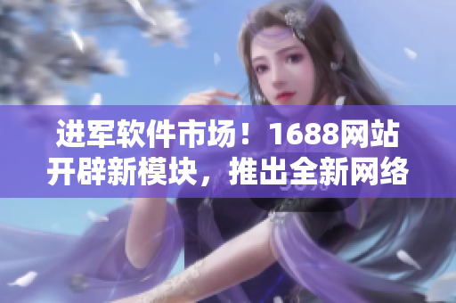 进军软件市场！1688网站开辟新模块，推出全新网络软件产品推荐！