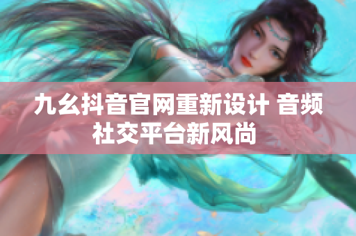 九幺抖音官网重新设计 音频社交平台新风尚 
