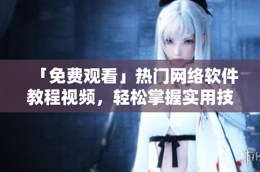 「免费观看」热门网络软件教程视频，轻松掌握实用技巧！