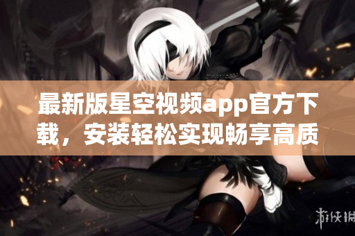 最新版星空视频app官方下载，安装轻松实现畅享高质量网络视频