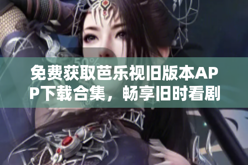 免费获取芭乐视旧版本APP下载合集，畅享旧时看剧体验