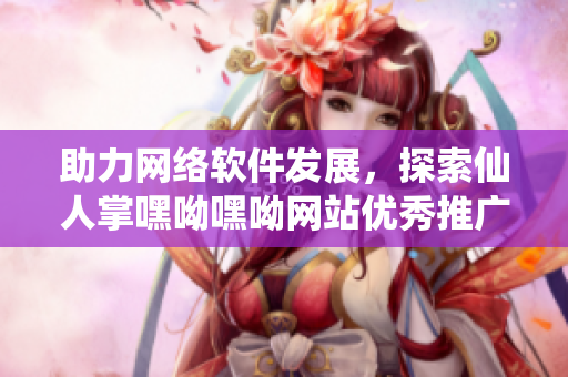 助力网络软件发展，探索仙人掌嘿呦嘿呦网站优秀推广策略