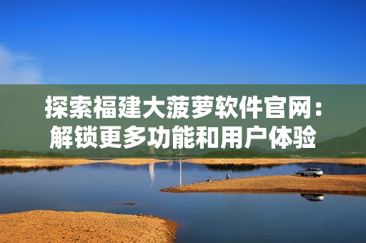 探索福建大菠萝软件官网：解锁更多功能和用户体验