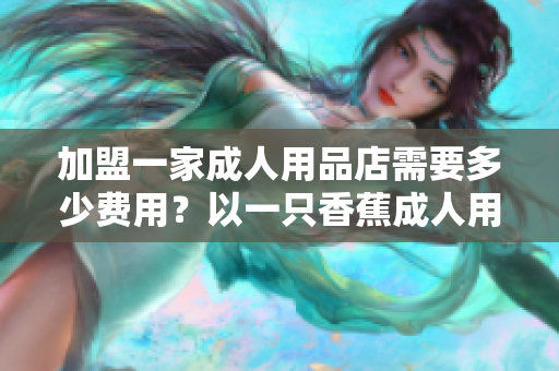 加盟一家成人用品店需要多少费用？以一只香蕉成人用品店为例解答