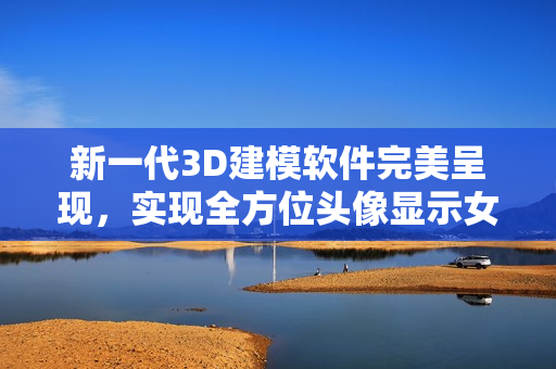 新一代3D建模软件完美呈现，实现全方位头像显示女性人体所有部位