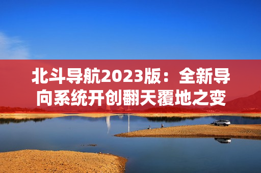 北斗导航2023版：全新导向系统开创翻天覆地之变