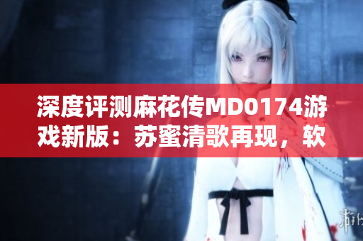 深度评测麻花传MD0174游戏新版：苏蜜清歌再现，软件界的黑马