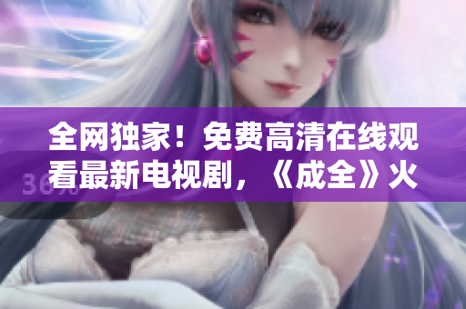 全网独家！免费高清在线观看最新电视剧，《成全》火爆上映