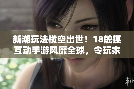 新潮玩法横空出世！18触摸互动手游风靡全球，令玩家沉浸于软件虚拟世界中